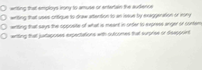 wrtting that employs irony to amuse or entertain the audence
writing that uses critique to draw attention to an issue by evaggeration or irony
writling that says the opposite of what is meant in order to express anger or conter
wrting that juntaposes expectations with outcomes that suprise or dieeppoint