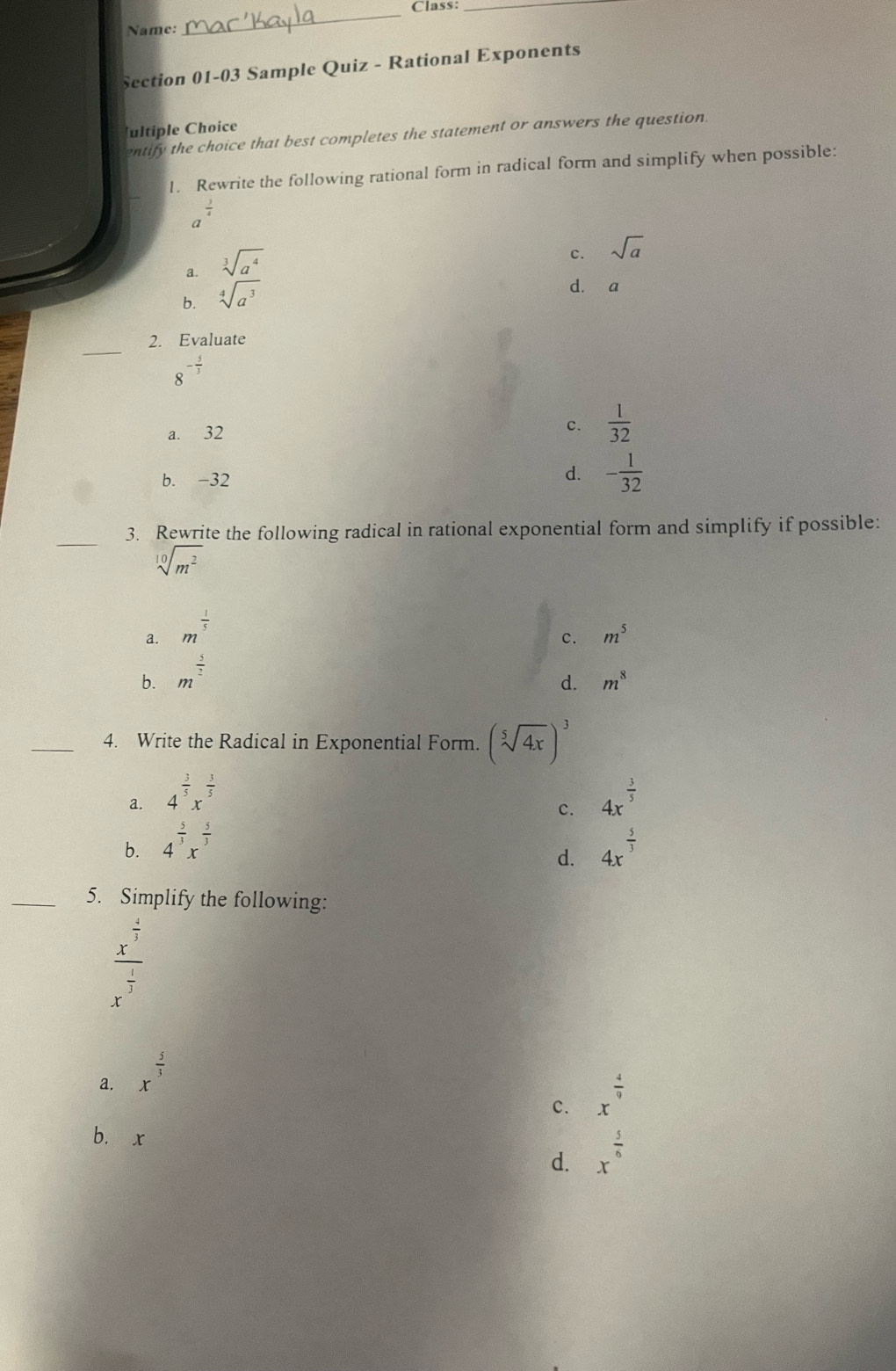 Class_
Name:
_
Section 01-03 Sample Quiz - Rational Exponents
ultiple Choice
entify the choice that best completes the statement or answers the question.
1. Rewrite the following rational form in radical form and simplify when possible:
a
a. sqrt[3](a^4)
c. sqrt(a)
b. sqrt[4](a^3)
d. a
_
2. Evaluate
8^(-frac 5)3
a. 32 c.  1/32 
b. -32
d. - 1/32 
_3. Rewrite the following radical in rational exponential form and simplify if possible:
sqrt[10](m^2)
a. m^(frac 1)5
c. m^5
b. m^(frac 5)2
d. m^8
_4. Write the Radical in Exponential Form. (sqrt[5](4x))^3
a. 4^(frac 3)5x^(frac 3)5 4x^(frac 3)5
c.
b. 4^(frac 5)3x^(frac 5)3 4x^(frac 5)3
d.
_5. Simplify the following:
frac x^(frac 4)5x^(frac 1)3
a. x^(frac 5)3
c. x^(frac 4)9
b. x
d. x^(frac 5)6