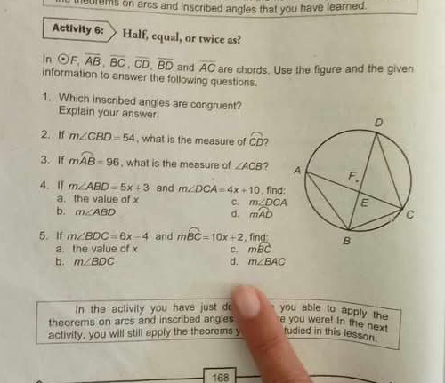 ncurums on arcs and inscribed angles that you have learned.
Activity 6: Half, equal, or twice as?
In odot F,overline AB,overline BC,overline CD,overline BD and overline AC are chords. Use the figure and the given
information to answer the following questions.
1. Which inscribed angles are congruent?
Explain your answer.
2. If m∠ CBD=54 , what is the measure of widehat CD
3. If mwidehat AB=96 , what is the measure of ∠ ACB ? 
4. l m∠ ABD=5x+3 and m∠ DCA=4x+10 , find:
a. the value of x C. m∠ DCA
b. m∠ ABD d. mwidehat AD
5. If m∠ BDC=6x-4 and mwidehat BC=10x+2 find
a. the value of x c. moverline BC
b. m∠ BDC d. m∠ BAC
In the activity you have just do you able to apply the
theorems on arcs and inscribed angles e you were! in the next
activity, you will still apply the theorems y tudied in this lesson.
168