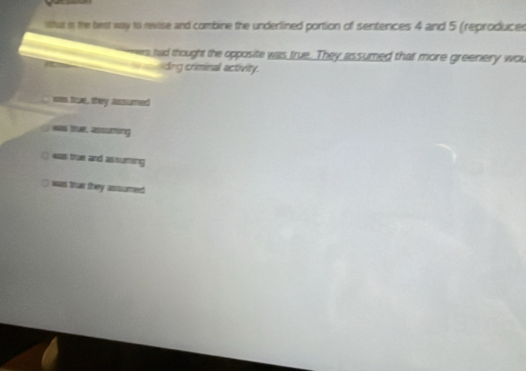 lihat in the best way to revise and combine the underlined portion of sentences 4 and 5 (reproduces
s had thought the opposite was true. They assumed that more greenery wou
=Ading criminal activity.
was true, they assumed
was true, assuming
] was true and assuming
( was true they assumed