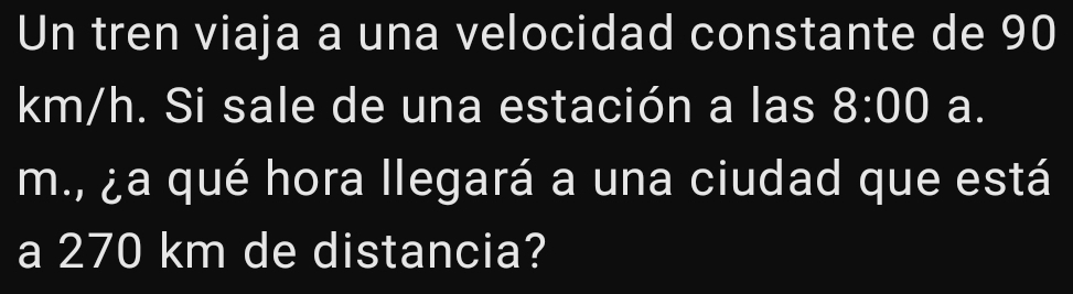 Un tren viaja a una velocidad constante de 90
km/h. Si sale de una estación a las 8:00 a. 
m., ¿a qué hora llegará a una ciudad que está 
a 270 km de distancia?