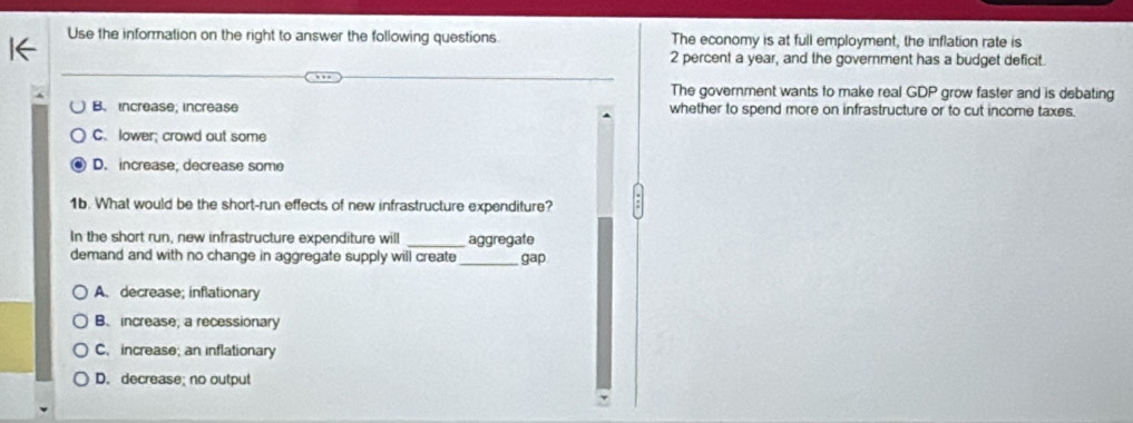 Use the information on the right to answer the following questions. The economy is at full employment, the inflation rate is
2 percent a year, and the government has a budget deficit.
The government wants to make real GDP grow faster and is debating
B. increase; increase whether to spend more on infrastructure or to cut income taxes.
C. lower; crowd out some
D. increase; decrease some
1b. What would be the short-run effects of new infrastructure expenditure?
In the short run, new infrastructure expenditure will _aggregate
demand and with no change in aggregate supply will create _gap
A. decrease; inflationary
B. increase; a recessionary
C. increase; an inflationary
D. decrease; no output