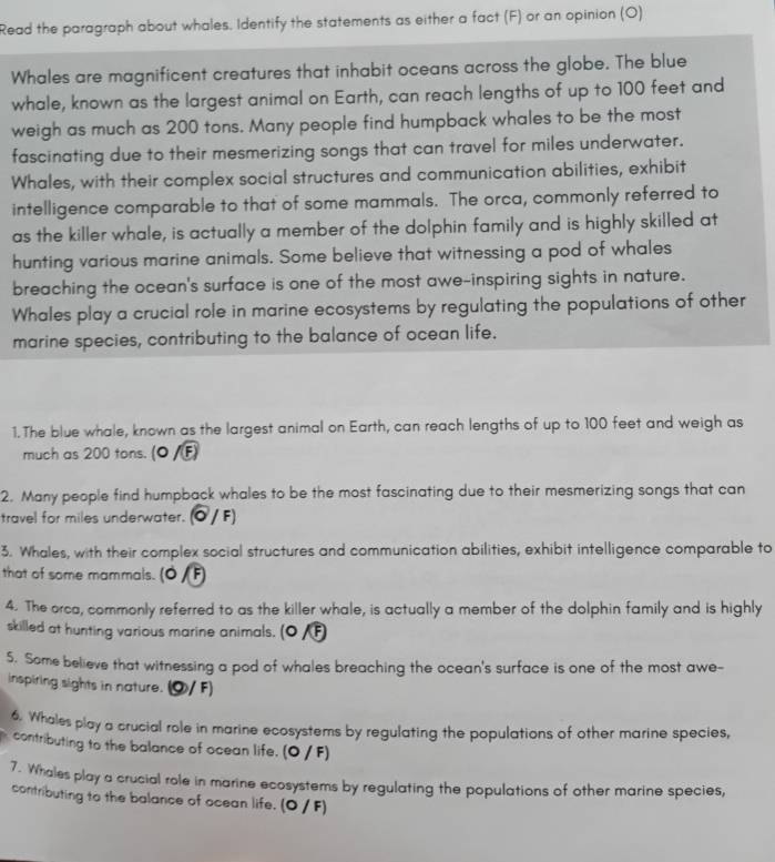 Read the paragraph about whales. Identify the statements as either a fact (F) or an opinion (O) 
Whales are magnificent creatures that inhabit oceans across the globe. The blue 
whale, known as the largest animal on Earth, can reach lengths of up to 100 feet and 
weigh as much as 200 tons. Many people find humpback whales to be the most 
fascinating due to their mesmerizing songs that can travel for miles underwater. 
Whales, with their complex social structures and communication abilities, exhibit 
intelligence comparable to that of some mammals. The orca, commonly referred to 
as the killer whale, is actually a member of the dolphin family and is highly skilled at 
hunting various marine animals. Some believe that witnessing a pod of whales 
breaching the ocean's surface is one of the most awe-inspiring sights in nature. 
Whales play a crucial role in marine ecosystems by regulating the populations of other 
marine species, contributing to the balance of ocean life. 
1. The blue whale, known as the largest animal on Earth, can reach lengths of up to 100 feet and weigh as 
much as 200 tons. (O/ 
2. Many people find humpback whales to be the most fascinating due to their mesmerizing songs that can 
travel for miles underwater. (Ö / F) 
3. Whales, with their complex social structures and communication abilities, exhibit intelligence comparable to 
that of some mammals. 
4. The orca, commonly referred to as the killer whale, is actually a member of the dolphin family and is highly 
skilled at hunting various marine animals. (0 /F) 
5. Some believe that witnessing a pod of whales breaching the ocean's surface is one of the most awe- 
inspiring sights in nature. ⑨/F) 
6. Whales play a crucial role in marine ecosystems by regulating the populations of other marine species, 
contributing to the balance of ocean life. (O / F) 
7. Whales play a crucial role in marine ecosystems by regulating the populations of other marine species, 
contributing to the balance of ocean life. (O / F)