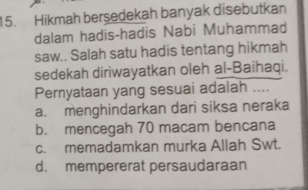 Hikmah bersedekah banyak disebutkan
dalam hadis-hadis Nabi Muhammad
saw.. Salah satu hadis tentang hikmah
sedekah diriwayatkan oleh al-Baihaqi.
Pernyataan yang sesuai adalah ....
a. menghindarkan dari siksa neraka
b. mencegah 70 macam bencana
c. memadamkan murka Allah Swt.
d. mempererat persaudaraan