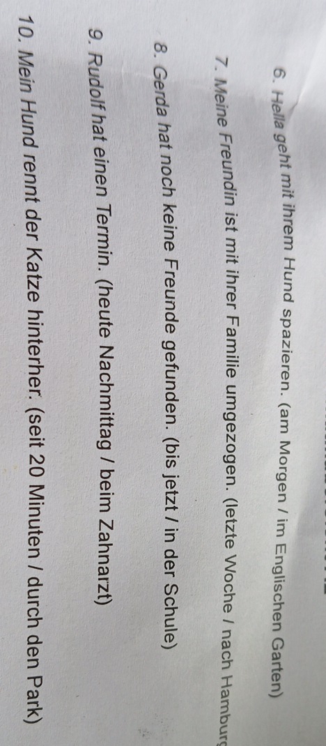 Hella geht mit ihrem Hund spazieren. (am Morgen / im Englischen Garten) 
7. Meine Freundin ist mit ihrer Familie umgezogen. (letzte Woche / nach Hambur 
8. Gerda hat noch keine Freunde gefunden. (bis jetzt / in der Schule) 
9. Rudolf hat einen Termin. (heute Nachmittag / beim Zahnarzt) 
10. Mein Hund rennt der Katze hinterher. (seit 20 Minuten / durch den Park)