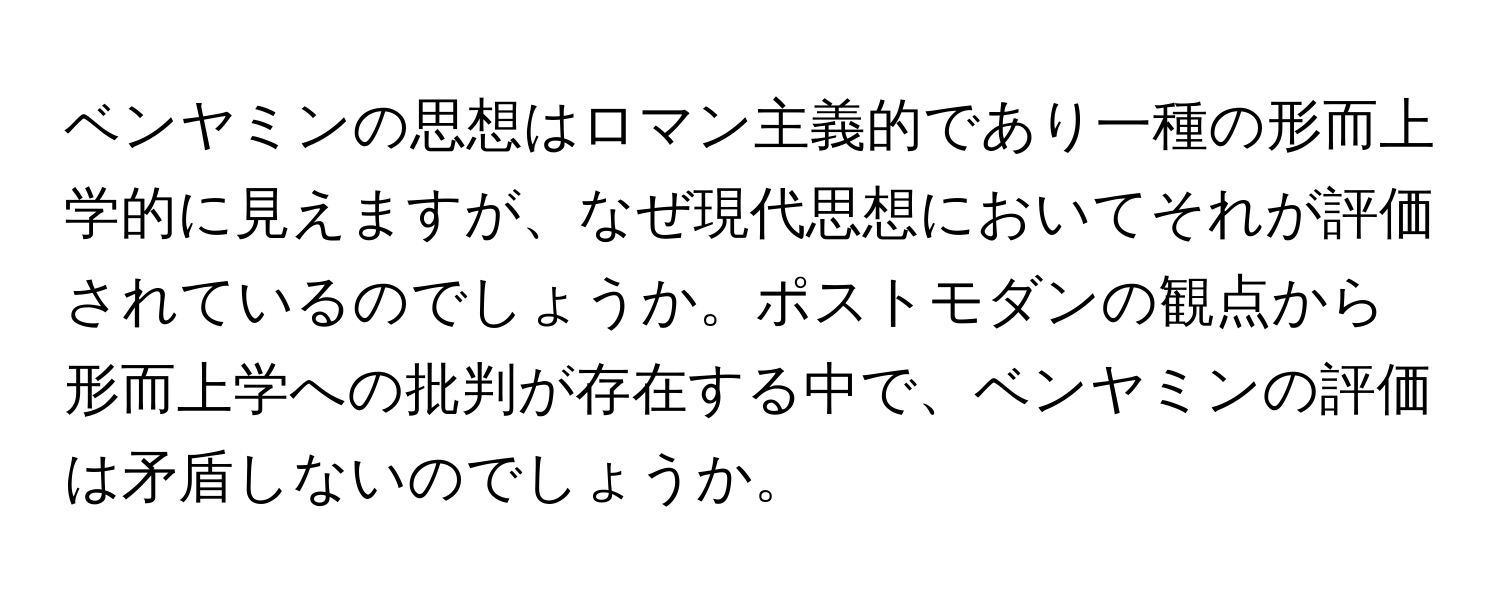 ベンヤミンの思想はロマン主義的であり一種の形而上学的に見えますが、なぜ現代思想においてそれが評価されているのでしょうか。ポストモダンの観点から形而上学への批判が存在する中で、ベンヤミンの評価は矛盾しないのでしょうか。