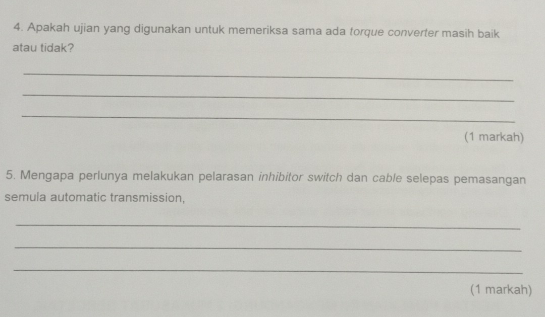 Apakah ujian yang digunakan untuk memeriksa sama ada torque converter masih baik 
atau tidak? 
_ 
_ 
_ 
(1 markah) 
5. Mengapa perlunya melakukan pelarasan inhibitor switch dan cable selepas pemasangan 
semula automatic transmission, 
_ 
_ 
_ 
(1 markah)