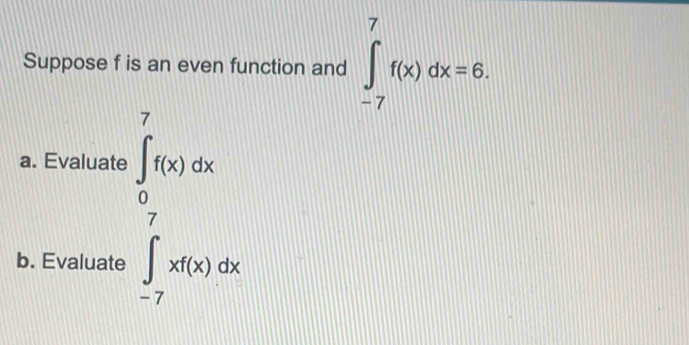 Suppose f is an even function and ∈tlimits _(-7)^7f(x)dx=6. 
a. Evaluate 
b. Evaluate
∈tlimits _- π /2 ^π f(x)dx