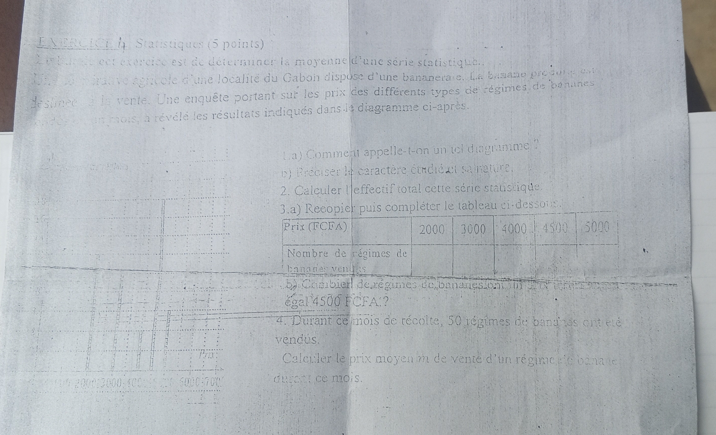 ENERCICE Statistiques (5 points) 
Li bue de eet exércice est de détermner la moyenne d'une série statistiquel. 
Une soon érative agricole d'une localité du Gabon dispose d'une bananerate. La banane propune lest 
desfinee e la vente. Une enquête portant sur les prix des différents types de régimes de bananes 
endée de un mois, a révélé les résultats indiqués dans le diagramme ci-après. 
é ls La) Comment appelle-t-on un tel diagramme ? 
b) Préciser le caractère étudié et sainature, 
2. Calculer l'effectif total cette série statistique 
3.a) Recopier puis compléter le tableau ci-desson. 
Prix (FCFA) 2000 3000 4000 4500 5000
Nombre de régimes de 
banades vendks 
b) Combien de régimes de bananes on un u x 
égal 4500 FCFA:? 
4. Durant de mois de récolte, 50 régimes de bandnes ent été 
vendús. 
Calculer le prix moyenm de venté d'un régime re binane 
durent ce mois.