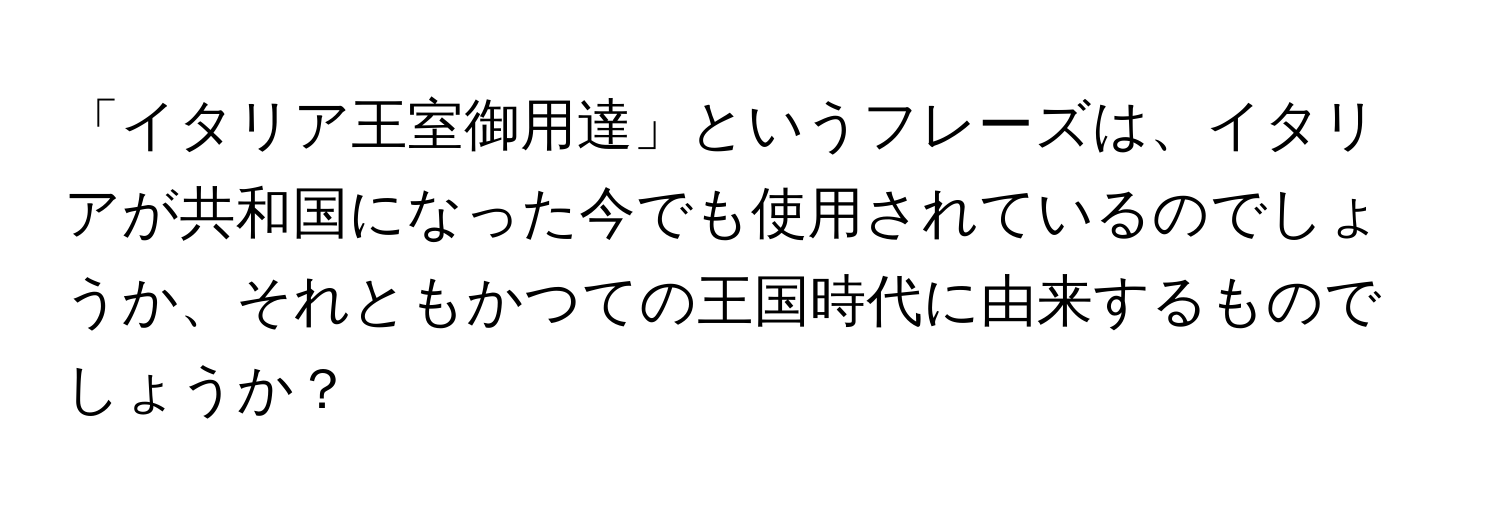 「イタリア王室御用達」というフレーズは、イタリアが共和国になった今でも使用されているのでしょうか、それともかつての王国時代に由来するものでしょうか？