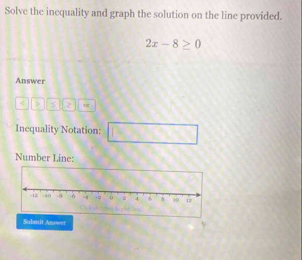 Solve the inequality and graph the solution on the line provided.
2x-8≥ 0
Answer
S ≥ or 
Inequality Notation: 
□^ 
Number Line: 
Submit Answer