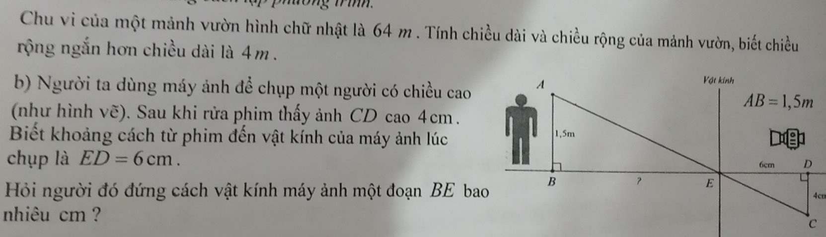 to ng trin. 
Chu vi của một mảnh vườn hình chữ nhật là 64 m. Tính chiều dài và chiều rộng của mảnh vườn, biết chiều 
rộng ngắn hơn chiều dài là 4m. 
b) Người ta dùng máy ảnh để chụp một người có chiều cao 
A 
Vật kính
AB=1,5m
(như hình vẽ). Sau khi rửa phim thấy ảnh CD cao 4cm. 
Biết khoảng cách từ phim đến vật kính của máy ảnh lúc 1,5m
chụp là ED=6cm.
6cm D
B
？ 
E 
Hỏi người đó đứng cách vật kính máy ảnh một đoạn BE bao 4cm
nhiêu cm ?
C