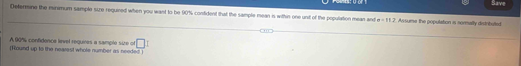 Save 
Determine the minimum sample size required when you want to be 90% confident that the sample mean is within one unit of the population mean and sigma =11.2 Assume the population is normally distributed 
A 90% confidence level requires a sample size of □ T 
(Round up to the nearest whole number as needed.)