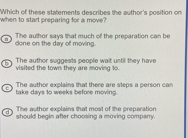 Which of these statements describes the author's position on
when to start preparing for a move?
a The author says that much of the preparation can be
done on the day of moving.
b The author suggests people wait until they have
visited the town they are moving to.
C The author explains that there are steps a person can
take days to weeks before moving.
d The author explains that most of the preparation
should begin after choosing a moving company.