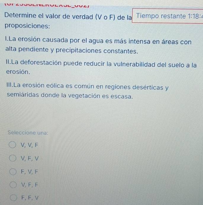 Determine el valor de verdad (V o F) de la Tiempo restante 1:18
proposiciones:
I.La erosión causada por el agua es más intensa en áreas con
alta pendiente y precipitaciones constantes.
II.La deforestación puede reducir la vulnerabilidad del suelo a la
erosión.
III.La erosión eólica es común en regiones desérticas y
semiáridas donde la vegetación es escasa.
Seleccione una:
V, V, F
V, F, V
F, V, F
V, F, F
F, F, V