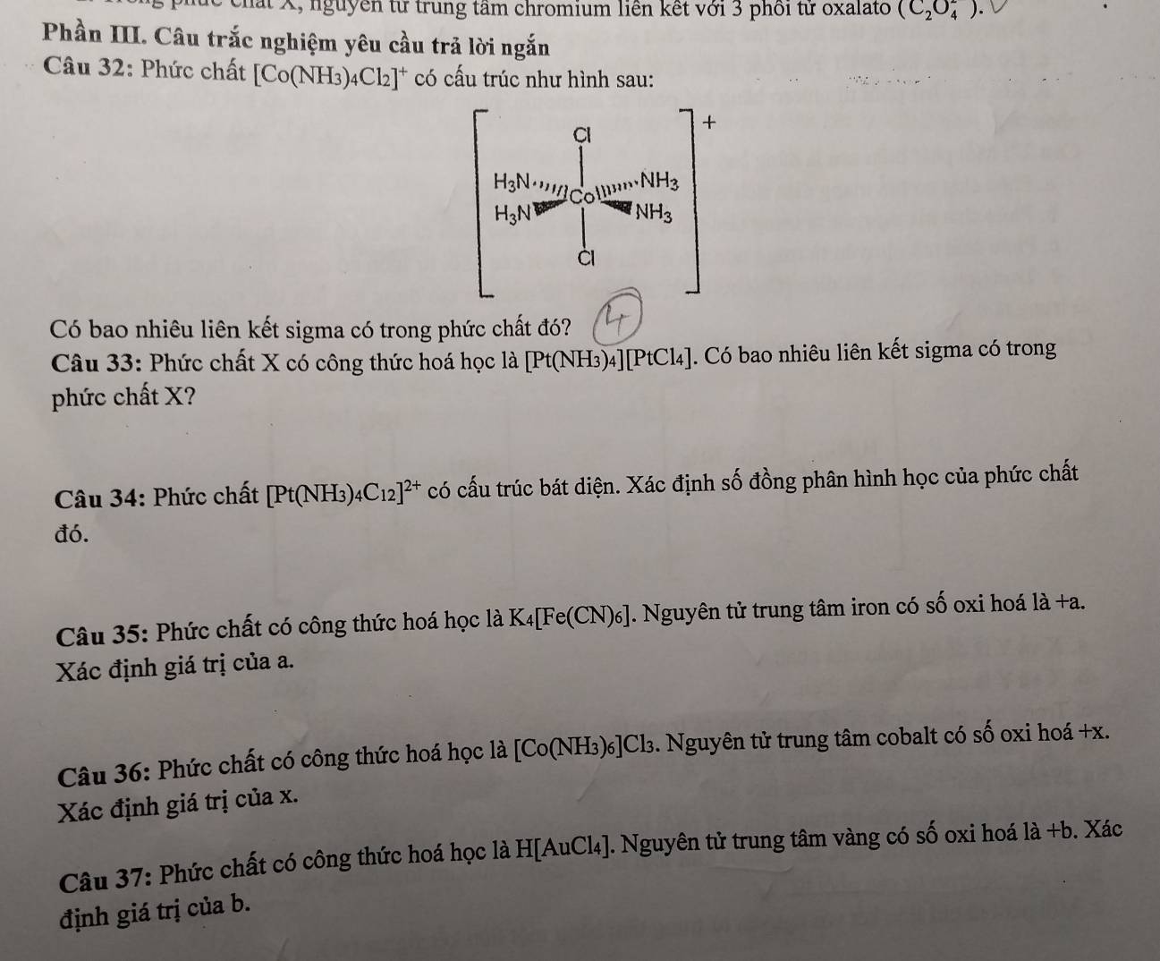 chất X, nguyễn từ trung tâm chromium liên kết với 3 phối tử oxalato (C_2O_4^(2).
Phần III. Câu trắc nghiệm yêu cầu trả lời ngắn
Câu 32: Phức chất [Co(NH_3))_4Cl_2]^+ có cấu trúc như hình sau:
Có bao nhiêu liên kết sigma có trong phức chất đó?
Câu 33: Phức chất X có công thức hoá học a [Pt(NH_3)_4][PtCl_4]. Có bao nhiêu liên kết sigma có trong
phức chất X?
Câu 34: Phức chất [Pt(NH_3)_4C_12]^2+ có cấu trúc bát diện. Xác định số đồng phân hình học của phức chất
đó.
Câu 35: Phức chất có công thức hoá học là K_4[Fe(CN)_6]. Nguyên tử trung tâm iron có shat O oxi hoá li+a.
Xác định giá trị của a.
Câu 36: Phức chất có công thức hoá học là [Co(NH₃)₆]Cl₃. Nguyên tử trung tâm cobalt có số oxi hoá +x.
Xác định giá trị của x.
Câu 37: Phức chất có công thức hoá học là H[AuCl₄]. Nguyên tử trung tâm vàng có số oxi hoá 1dot a+b. Xác
định giá trị của b.