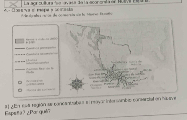 La agricultura fue lavase de la economía en Nueva España.
4.- Observa el mapa y contesta
Principales rutas de comercio de la Nueva España
Áreas a más de 2000
MSNM
Caminos princípales
Camínos secundarios
Internacionales Limites
Camino Real de la 
Plata
Principales
poblaciones
Nados de comercio
a) ¿En qué región se concentraban el mayor intercambio comercial en Nueva
España? ¿Por qué?