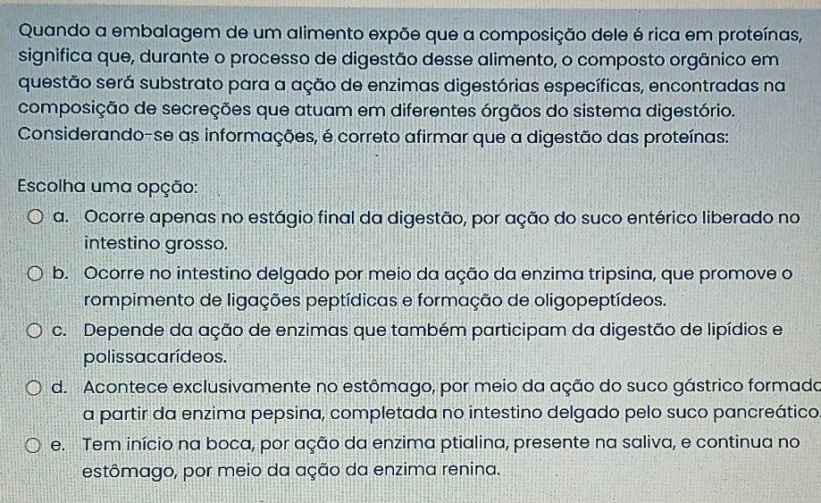 Quando a embalagem de um alimento expõe que a composição dele é rica em proteínas,
significa que, durante o processo de digestão desse alimento, o composto orgânico em
questão será substrato para a ação de enzimas digestórias específicas, encontradas na
composição de secreções que atuam em diferentes órgãos do sistema digestório.
Considerando-se as informações, é correto afirmar que a digestão das proteínas:
Escolha uma opção:
a. Ocorre apenas no estágio final da digestão, por ação do suco entérico liberado no
intestino grosso.
b. Ocorre no intestino delgado por meio da ação da enzima tripsina, que promove o
rompimento de ligações peptídicas e formação de oligopeptídeos.
c. Depende da ação de enzimas que também participam da digestão de lipídios e
polissacarídeos.
d. Acontece exclusivamente no estômago, por meio da ação do suco gástrico formado
a partir da enzima pepsina, completada no intestino delgado pelo suco pancreático
e. Tem início na boca, por ação da enzima ptialina, presente na saliva, e continua no
estômago, por meio da ação da enzima renina.