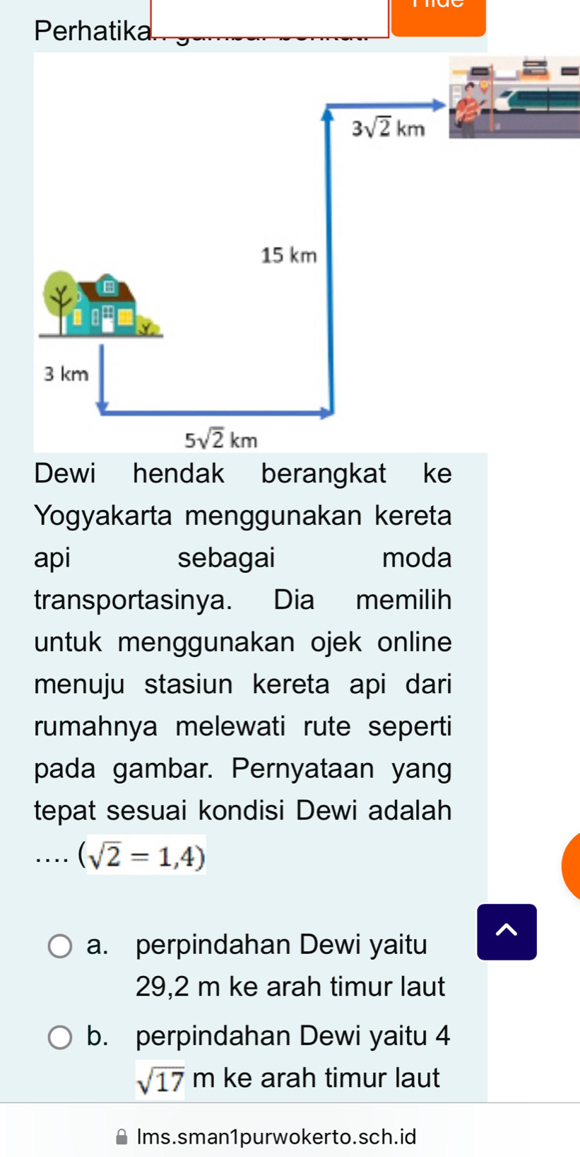 Perhatika
Dewi hendak berangkat ke
Yogyakarta menggunakan kereta
api sebagai moda
transportasinya. Dia memilih
untuk menggunakan ojek online
menuju stasiun kereta api dari
rumahnya melewati rute seperti
pada gambar. Pernyataan yang
tepat sesuai kondisi Dewi adalah
_. . . . (sqrt(2)=1,4)
a. perpindahan Dewi yaitu
29,2 m ke arah timur laut
b. perpindahan Dewi yaitu 4
sqrt(17)m ke arah timur laut
Ims.sman1purwokerto.sch.id