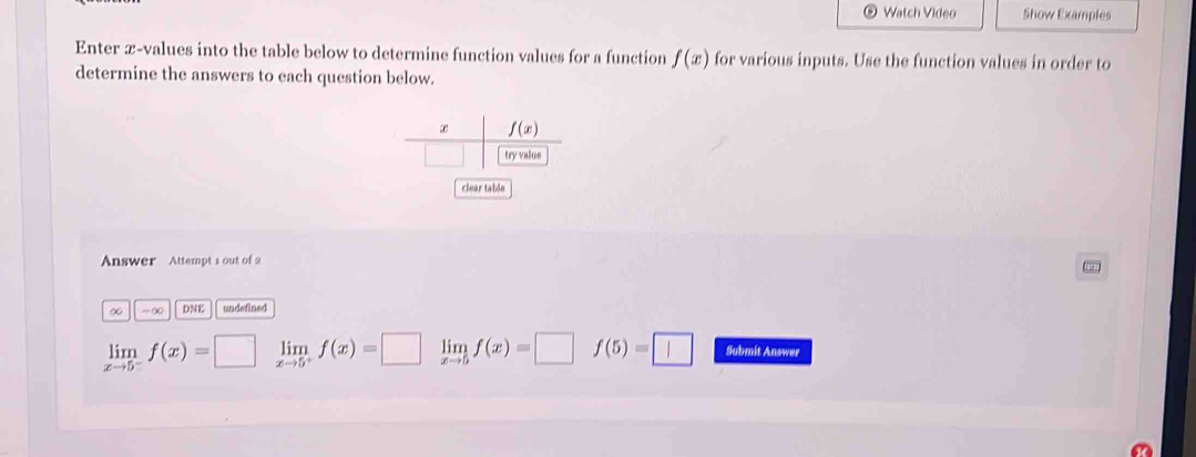 Watch Video Show Examples 
Enter æ-values into the table below to determine function values for a function f(x) for various inputs. Use the function values in order to 
determine the answers to each question below.
f(x)
try value 
clear table 
Answer Attempt 1 out of 2
7
∞ -∞ DNE undefined
limlimits _xto 5^-f(x)=□ limlimits _xto 5^+f(x)=□ limlimits _xto 5f(x)=□ f(5)=□ Submit Answer