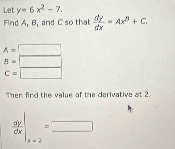 Let y=6x^2-7. 
Find A, B, and C so that  dy/dx =Ax^B+C.
A=□
B=□
C=□
Then find the value of the derivative at 2.
 dy/dx |_x=2=□