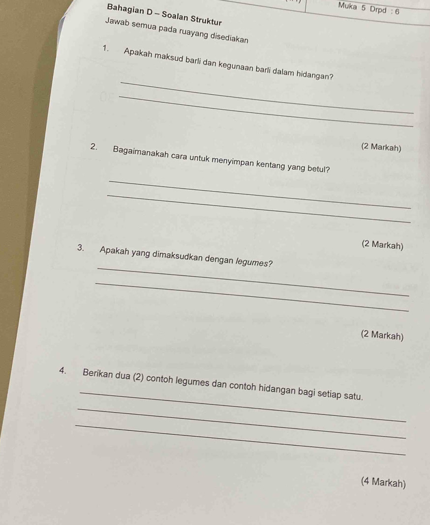 Muka 5 Drpd : 6 
Bahagian D - Soalan Struktur 
Jawab semua pada ruayang disediakan 
_ 
1. Apakah maksud barli dan kegunaan barli dalam hidangan? 
_ 
(2 Markah) 
2. Bagaimanakah cara untuk menyimpan kentang yang betul? 
_ 
_ 
(2 Markah) 
_ 
3. Apakah yang dimaksudkan dengan legumes? 
_ 
(2 Markah) 
_ 
4. Berikan dua (2) contoh legumes dan contoh hidangan bagi setiap satu. 
_ 
_ 
(4 Markah)