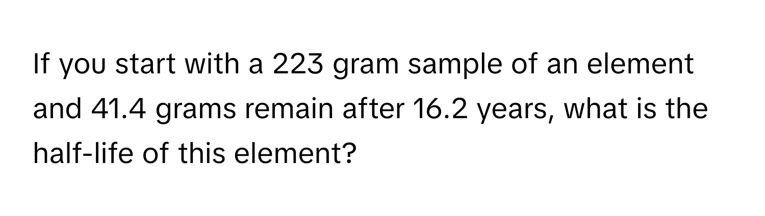 If you start with a 223 gram sample of an element and 41.4 grams remain after 16.2 years, what is the half-life of this element?