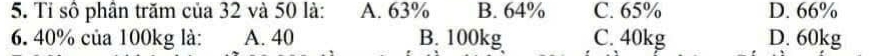 Tỉ số phân trăm của 32 và 50 là: A. 63% B. 64% C. 65% D. 66%
6. 40% của 100kg là: A. 40 B. 100kg C. 40kg D. 60kg