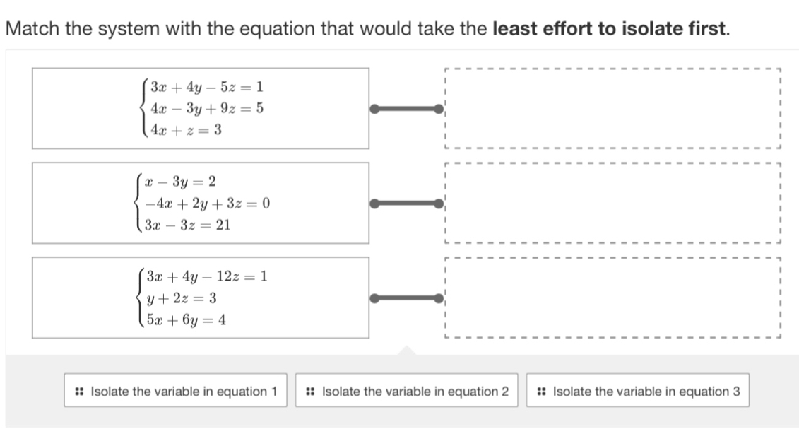 Match the system with the equation that would take the least effort to isolate first.
beginarrayl 3x+4y-5z=1 4x-3y+9z=5 4x+z=3endarray.
beginarrayl x-3y=2 -4x+2y+3z=0 3x-3z=21endarray.
beginarrayl 3x+4y-12z=1 y+2z=3 5x+6y=4endarray.
:: Isolate the variable in equation 1 :: Isolate the variable in equation 2 :: Isolate the variable in equation 3