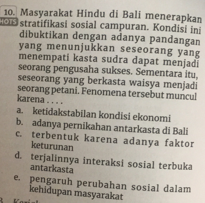 Masyarakat Hindu di Bali menerapkan
stratifikasi sosial campuran. Kondisi ini
dibuktikan dengan adanya pandangan
yang menunjukkan seseorang yang
menempati kasta sudra dapat menjadi
seorang pengusaha sukses. Sementara itu,
seseorang yang berkasta waisya menjadi
seorang petani. Fenomena tersebut muncul
karena . . . .
a. ketidakstabilan kondisi ekonomi
b. adanya pernikahan antarkasta di Bali
c. terbentuk karena adanya faktor
keturunan
d. terjalinnya interaksi sosial terbuka
antarkasta
e. pengaruh perubahan sosial dalam
kehidupan masyarakat