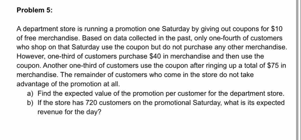 Problem 5: 
A department store is running a promotion one Saturday by giving out coupons for $10
of free merchandise. Based on data collected in the past, only one-fourth of customers 
who shop on that Saturday use the coupon but do not purchase any other merchandise. 
However, one-third of customers purchase $40 in merchandise and then use the 
coupon. Another one-third of customers use the coupon after ringing up a total of $75 in 
merchandise. The remainder of customers who come in the store do not take 
advantage of the promotion at all. 
a) Find the expected value of the promotion per customer for the department store. 
b) If the store has 720 customers on the promotional Saturday, what is its expected 
revenue for the day?