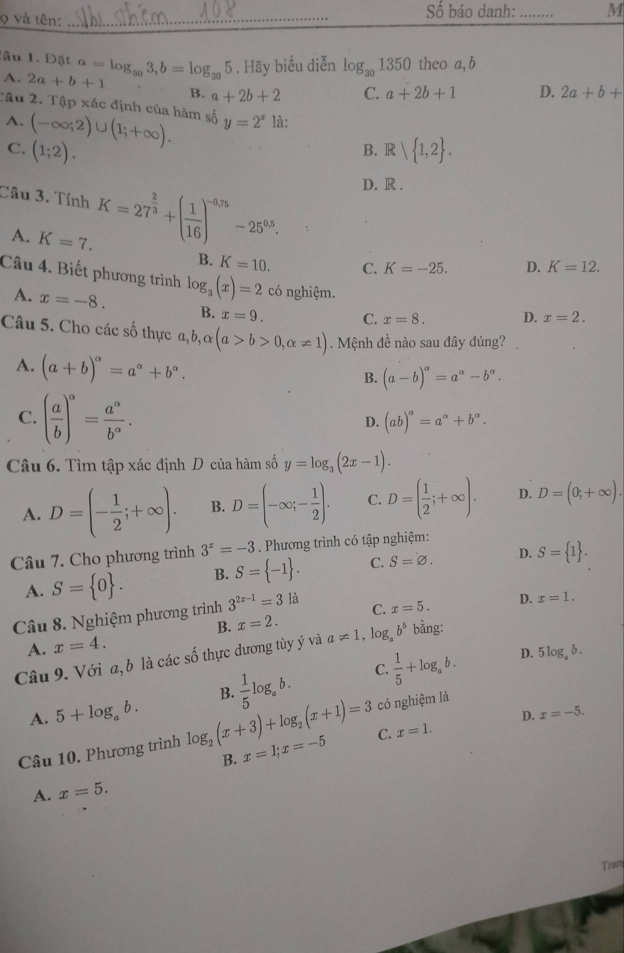 và tên:_
Số báo danh: _M
lâu 1. Đặt a=log _303,b=log _305. Hãy biểu diễn log _301350 theo a, b
A. 2a+b+1 C. a+2b+1
B. a+2b+2 D. 2a+b+
Câu 2. Tập xác định của hàm số y=2^x là:
A. (-∈fty ;2)∪ (1;+∈fty ).
C. (1;2). R| 1,2 .
B.
Câu 3. Tí nh K=27^(frac 2)3+( 1/16 )^-0.75-25^(0.5).
D. R .
A. K=7.
B. K=10.
C. K=-25. D. K=12.
Câu 4. Biết phương trình log _3(x)=2 có nghiệm. D. x=2.
A. x=-8.
B. x=9.
C. x=8.
Câu 5. Cho các số thực a,b,alpha (a>b>0,alpha != 1). Mệnh đề nào sau đây đúng?
A. (a+b)^alpha =a^(alpha)+b^(alpha).
B. (a-b)^alpha =a^(alpha)-b^(alpha).
C. ( a/b )^alpha = a^(alpha)/b^(alpha) .
D. (ab)^alpha =a^(alpha)+b^(alpha).
Câu 6. Tìm tập xác định D của hàm số y=log _3(2x-1).
A. D=(- 1/2 ;+∈fty ). B. D=(-∈fty ;- 1/2 ). C. D=( 1/2 ;+∈fty ). D. D=(0;+∈fty ).
Câu 7. Cho phương trình 3^x=-3. Phương trình có tập nghiệm:
D. S= 1 .
A. S= 0 .
B. S= -1 .
C. S=varnothing .
Câu 8. Nghiệm phương trình 3^(2x-1)=31a
D. x=1.
C. x=5.
B. x=2.
A. x=4.
Câu 9. Với a, b là các số thực dương tùy ý và a!= 1,log _ab^5 bằng:
 1/5 log _ab.
C.  1/5 +log _ab.
D. 5log _ab.
B.
A. 5+log _ab.
D. x=-5.
Câu 10. Phương trình log _2(x+3)+log _2(x+1)=3 có nghiệm là
B. x=1;x=-5 C. x=1.
A. x=5.
Tran