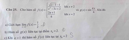 Cho hàm số f(x)=beginarrayl  (sqrt(x-1)-1)/x^2-3x+2   (2a+1)/6 endarray. khì x!= 2. Khi đó:
^circ  và g(x)=sin  π x/4 
khī x=2
a) Giới hạn limlimits _xto 2f(x)= 1/2 
b) Hàm số g(x) liên tục tại điểm x_0=2. 
c) Khi a=1 thì hàm số f(x) liên tục tại x_o=2