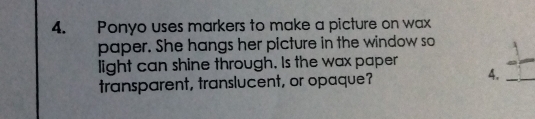 Ponyo uses markers to make a picture on wax 
paper. She hangs her picture in the window so 
light can shine through. Is the wax paper 
transparent, translucent, or opaque? 
4.