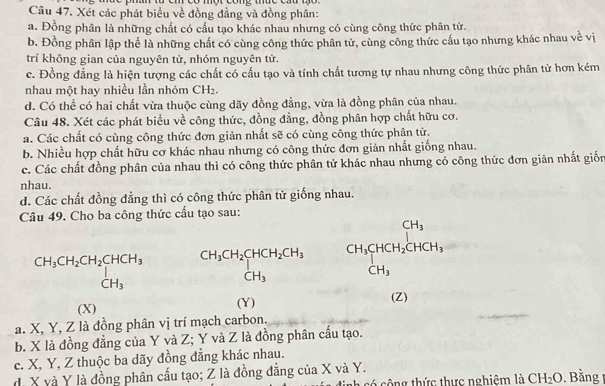 Xét các phát biểu về đồng đẳng và đồng phân:
a. Đồng phân là những chất có cấu tạo khác nhau nhưng có cùng công thức phân tử.
b. Đồng phân lập thể là những chất có cùng công thức phân tử, cùng công thức cầu tạo nhưng khác nhau về vị
trí không gian của nguyên tử, nhóm nguyên tử.
c. Đồng đẳng là hiện tượng các chất có cấu tạo và tính chất tương tự nhau nhưng công thức phân tử hơn kém
nhau một hay nhiều lần nhóm CH_2.
d. Có thể có hai chất vừa thuộc cùng dãy đồng đẳng, vừa là đồng phân của nhau.
Câu 48. Xét các phát biểu về công thức, đồng đẳng, đồng phân hợp chất hữu cơ.
a. Các chất có cùng công thức đơn giản nhất sẽ có cùng công thức phân tử.
b. Nhiều hợp chất hữu cơ khác nhau nhưng có công thức đơn giản nhất giống nhau.
c. Các chất đồng phân của nhau thì có công thức phân tử khác nhau nhưng có công thức đơn giản nhất giốn
nhau.
d. Các chất đồng đằng thì có công thức phân tử giống nhau.
Câu 49. Cho ba công thức cầu tạo sau:
beginarrayr CH_3CH_2CH_2CHCH_3 CH_3endarray beginarrayr CH_3CH_2CHCH_2CH_3 CH_3endarray beginarrayr CH_3CHCH_2CHCH_3 CH_3endarray
(X) (Y)
(Z)
a. X, Y, Z là đồng phân vị trí mạch carbon.
b. X là đồng đẳng của Y và Z; Y và Z là đồng phân cấu tạo.
c. X, Y, Z thuộc ba dãy đồng đẳng khác nhau.
. X và Y là đồng phân cấu tạo; Z là đồng đẳng của X và Y. 1. Bằng 1
h có công thức thực nghiêm là CH_2O