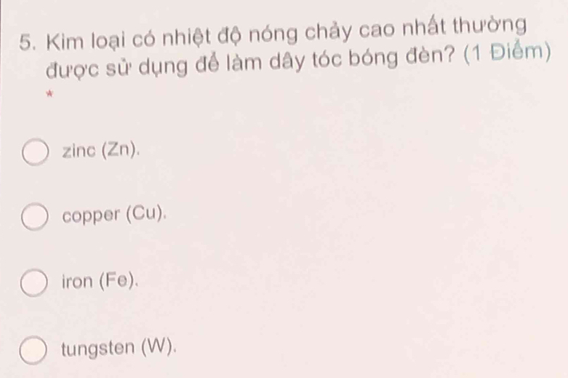 Kim loại có nhiệt độ nóng chảy cao nhất thường
được sử dụng để làm dây tóc bóng đèn? (1 Điểm)
*
zinc (Zn).
copper (Cu).
iron (Fe).
tungsten (W).