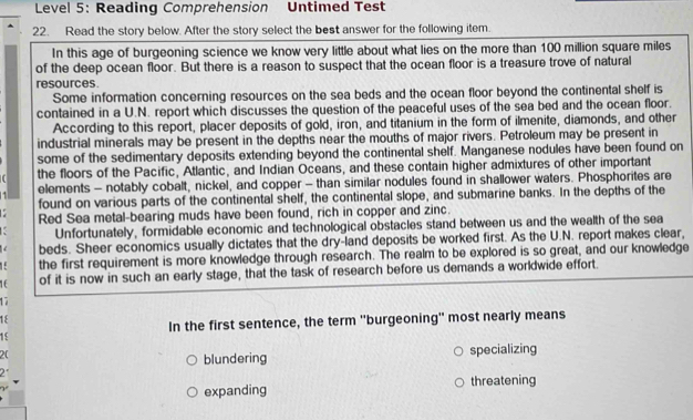 Level 5: Reading Comprehension Untimed Test
22. Read the story below. After the story select the best answer for the following item.
In this age of burgeoning science we know very little about what lies on the more than 100 million square miles
of the deep ocean floor. But there is a reason to suspect that the ocean floor is a treasure trove of natural
resources.
Some information concerning resources on the sea beds and the ocean floor beyond the continental shelf is
contained in a U.N. report which discusses the question of the peaceful uses of the sea bed and the ocean floor.
According to this report, placer deposits of gold, iron, and titanium in the form of ilmenite, diamonds, and other
industrial minerals may be present in the depths near the mouths of major rivers. Petroleum may be present in
some of the sedimentary deposits extending beyond the continental shelf. Manganese nodules have been found on
the floors of the Pacific, Atlantic, and Indian Oceans, and these contain higher admixtures of other important
1 elements - notably cobalt, nickel, and copper - than similar nodules found in shallower waters. Phosphorites are
found on various parts of the continental shelf, the continental slope, and submarine banks. In the depths of the
Red Sea metal-bearing muds have been found, rich in copper and zinc.
K Unfortunately, formidable economic and technological obstacles stand between us and the wealth of the sea
beds. Sheer economics usually dictates that the dry-land deposits be worked first. As the U.N. report makes clear,
the first requirement is more knowledge through research. The realm to be explored is so great, and our knowledge
16 of it is now in such an early stage, that the task of research before us demands a worldwide effort.
17
1ξ
In the first sentence, the term ''burgeoning' most nearly means
15
2(
blundering specializing
2
expanding threatening