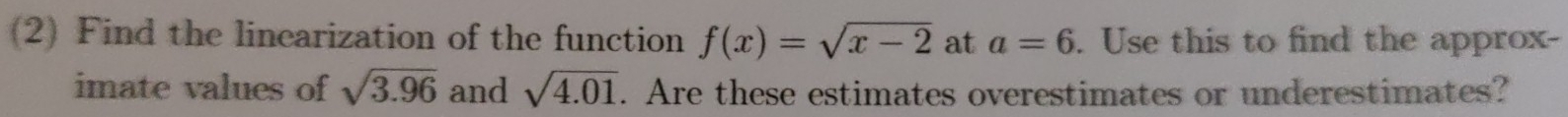 (2) Find the linearization of the function f(x)=sqrt(x-2) at a=6. Use this to find the approx- 
imate values of sqrt(3.96) and sqrt(4.01). Are these estimates overestimates or underestimates?