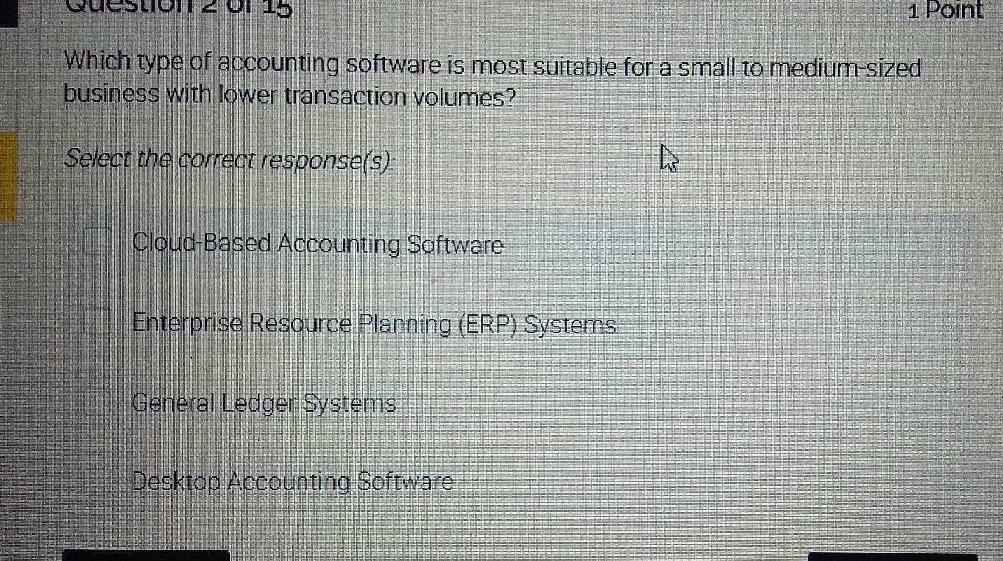 or 15 1 Point
Which type of accounting software is most suitable for a small to medium-sized
business with lower transaction volumes?
Select the correct response(s):
Cloud-Based Accounting Software
Enterprise Resource Planning (ERP) Systems
General Ledger Systems
Desktop Accounting Software