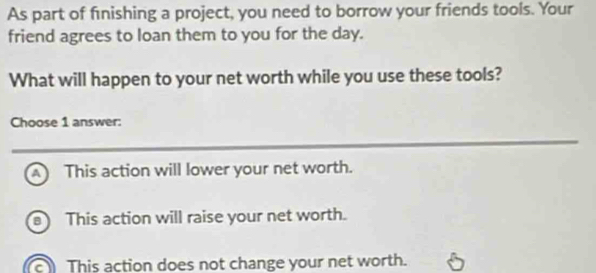 As part of fnishing a project, you need to borrow your friends tools. Your
friend agrees to loan them to you for the day.
What will happen to your net worth while you use these tools?
Choose 1 answer:
A This action will lower your net worth.
B This action will raise your net worth.
This action does not change your net worth.