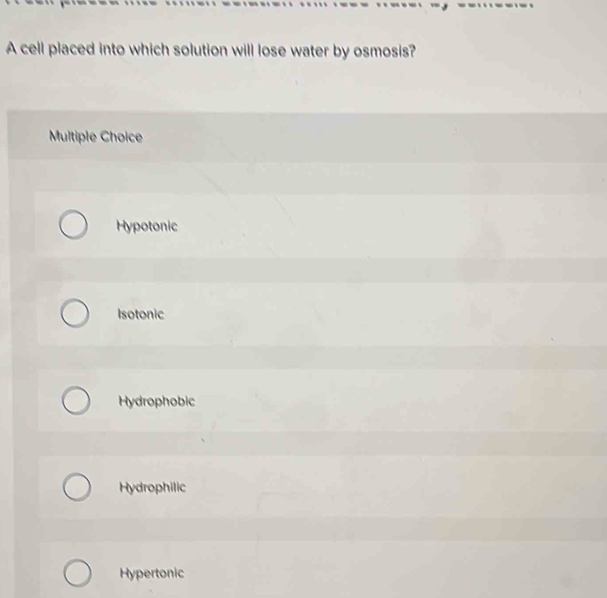 A cell placed into which solution will lose water by osmosis?
Multiple Choice
Hypotonic
Isotonic
Hydrophobic
Hydrophilic
Hypertonic