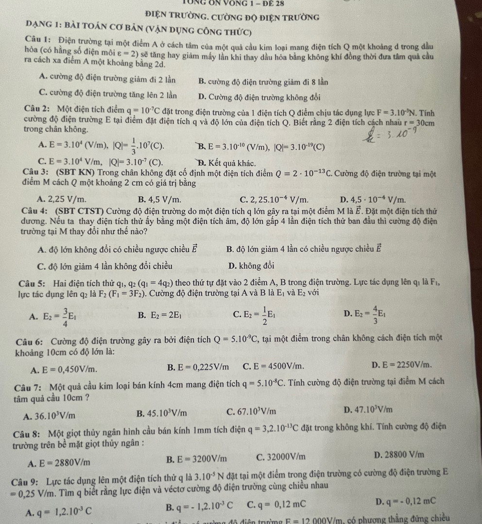 TÔNG ON VONG 1 - DE 28
đIỆN TRườNG. CƯờNG đQ ĐIỆN TRườNG
đạng 1: bài tOán cơ bản (Vận dụng công thức)
Câu 1: Điện trường tại một điểm A ở cách tâm của một quả cầu kim loại mang điện tích Q một khoảng d trong dầu
hỏa (có hằng số điện môi varepsilon =2) sẽ tăng hay giảm mấy lần khi thay dầu hỏa bằng không khí đồng thời đưa tâm quả cầu
ra cách xa điểm A một khoảng bằng 2d.
A. cường độ điện trường giảm đi 2 lần B. cường độ điện trường giảm đi 8 lần
C. cường độ điện trường tăng lên 2 lần D. Cường độ điện trường không đổi
Câu 2: Một điện tích điểm q=10^(-7)C đặt trong điện trường của 1 điện tích Q điểm chịu tác dụng lực F=3.10^(-3)N. Tính
cường độ điện trường E tại điểm đặt điện tích q và độ lớn của điện tích Q. Biết rằng 2 điện tích cách nhau r=30cm
trong chân không.
A. E=3.10^4(V/m),|Q|= 1/3 .10^7(C). B、 E=3.10^(-10)(V/m),|Q|=3.10^(-19)(C)
C. E=3.10^4V/m,|Q|=3.10^(-7)(C). D. Kết quả khác.
Câu 3: (SBT KN) Trong chân không đặt cố định một điện tích diemQ=2· 10^(-13)C.  Cường độ điện trường tại một
điểm M cách Q một khoảng 2 cm có giá trị bằng
A. 2,25 V/m. B. 4,5 V/m. C. 2,25.10^(-4)V/m. D. 4,5· 10^(-4)V/m.
Câu 4: (SBT CTST) Cường độ điện trường do một điện tích q lớn gây ra tại một điểm M là vector E. Đặt một điện tích thứ
dương. Nếu ta thay điện tích thử ấy bằng một điện tích âm, độ lớn gấp 4 lần điện tích thử ban đầu thì cường độ điện
trường tại M thay đổi như thế nào?
A. độ lớn không đổi có chiều ngược chiều vector E B. độ lớn giảm 4 lần có chiều ngược chiều vector E
C. độ lớn giảm 4 lần không đổi chiều D. không đổi
Câu 5: Hai điện tích thử qi, q_2(q_1=4q_2) theo thứ tự đặt vào 2 điểm A, B trong điện trường. Lực tác dụng lên qỉ là F_1,
lực tác dụng lên q_2 là F_2(F_1=3F_2). Cường độ điện trường tại A và B là E_1 và E_2 với
A. E_2= 3/4 E_1 E_2= 1/2 E_1 E_2= 4/3 E_1
B. E_2=2E_1 C. D.
Câu 6: Cường độ điện trường gây ra bởi điện tích Q=5.10^(-9)C 7, tại một điểm trong chân không cách điện tích một
khoảng 10cm có độ lớn là:
A. E=0,450V/m.
B. E=0,225V/m C. E=4500V/m. D. E=2250V/m.
Câu 7: Một quả cầu kim loại bán kính 4cm mang điện tích q=5.10^(-8)C. Tính cường độ điện trường tại điểm M cách
tâm quả cầu 10cm ?
A. 36.10^3V/m B. 45.10^3V/m C. 67.10^3V/m D. 47.10^3V/m
Câu 8: Một giọt thủy ngân hình cầu bán kính 1mm tích điện q=3,2.10^(-13)C đặt trong không khí. Tính cường độ điện
trường trên bề mặt giọt thủy ngân :
A. E=2880V/m C. 32000V/m D. 28800 V/m
B. E=3200V/m
Câu 9: Lực tác dụng lên một điện tích thử q là 3.10^(-5)N đặt tại một điểm trong điện trường có cường độ điện trường E
=0,25V/m m. Tìm q biết rằng lực điện và véctơ cường độ điện trường cùng chiều nhau
A. q=1,2.10^(-3)C
B. q=-1,2.10^(-3)C C. q=0,12mC D. q=-0,12mC
F=12 000V/m, có phương thẳng đứng chiều
