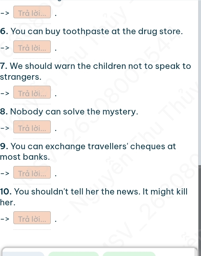 Trå lời... 
6. You can buy toothpaste at the drug store. 
Trå lời... 
7. We should warn the children not to speak to 
strangers. 
Trå lời... 
8. Nobody can solve the mystery. 
Trå lời... 
9. You can exchange travellers' cheques at 
most banks. 
Trå lời... 
10. You shouldn't tell her the news. It might kill 
her. 
Trå lời...