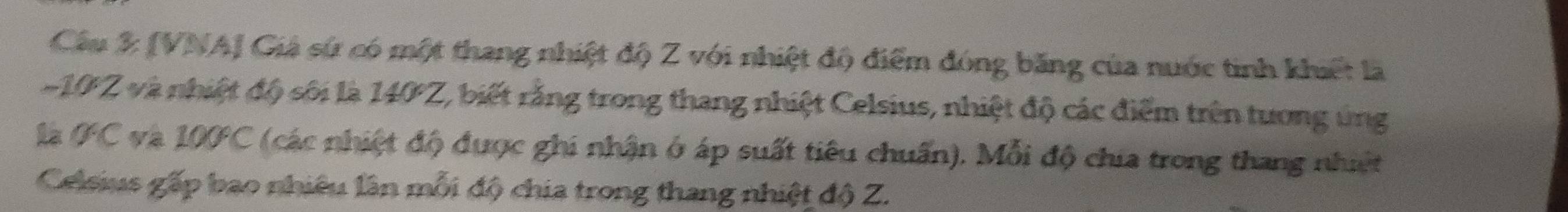 [VNA] Giá sứ có một thang nhiệt độ Z với nhiệt độ điểm đóng băng của nước tinh khiết là
-10Z và nhiệt độ sôi là 140Z, biết rằng trong thang nhiệt Celsius, nhiệt độ các điểm trên tương ủng 
là GC và 100C (các nhiệt độ được ghi nhận ở áp suất tiêu chuẩn). Mỗi độ chia trong thang nhiệt 
Celsius gấp bao nhiêu lần mỗi độ chia trong thang nhiệt độ Z.
