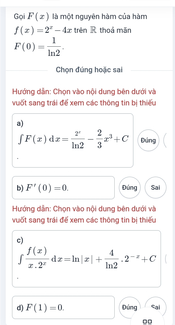 Gọi F(x) là một nguyên hàm của hàm
f(x)=2^x-4x trên R thoả mãn
F(0)= 1/ln 2 . 
Chọn đúng hoặc sai 
Hướng dẫn: Chọn vào nội dung bên dưới và 
vuốt sang trái để xem các thông tin bị thiếu 
a)
∈tlimits F(x)dx= 2^x/ln 2 - 2/3 x^3+C Đúng 
b) F'(0)=0. Đúng Sai 
Hướng dẫn: Chọn vào nội dung bên dưới và 
vuốt sang trái để xem các thông tin bị thiếu 
c)
∈tlimits  f(x)/x.2^x dx=ln |x|+ 4/ln 2 .2^(-x)+C
d) F(1)=0. Đúng Sai
□□