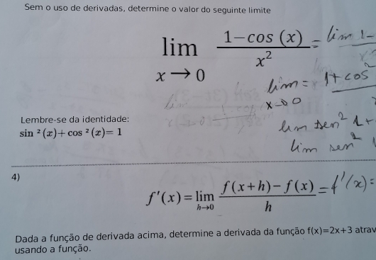 Sem o uso de derivadas, determine o valor do seguinte limite
limlimits _xto 0 (1-cos (x))/x^2 
Lembreçse da identidade:
sin^2(x)+cos^2(x)=1
4)
f'(x)=limlimits _hto 0 (f(x+h)-f(x))/h 
Dada a função de derivada acima, determine a derivada da função f(x)=2x+3 atrav 
usando a função.