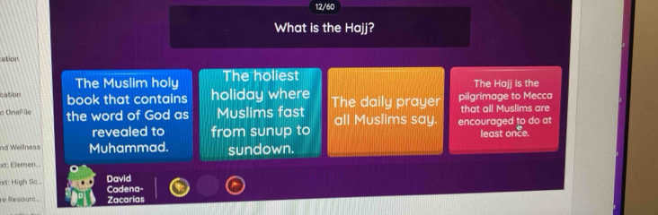 12/60 
What is the Hajj? 
ation 
The Muslim holy The holiest The Hajj is the 
cation book that contains holiday where The daily prayer pilgrimage to Mecca 
a OneFile the word of God as Muslims fast all Muslims say. encouraged to do at that all Muslims are 
revealed to from sunup to least once. 
nd Wellness Muhammad. sundown. 
xt: Elemen. 
xt: High Sc David 
re Resauré Cadena- 
Zacarias