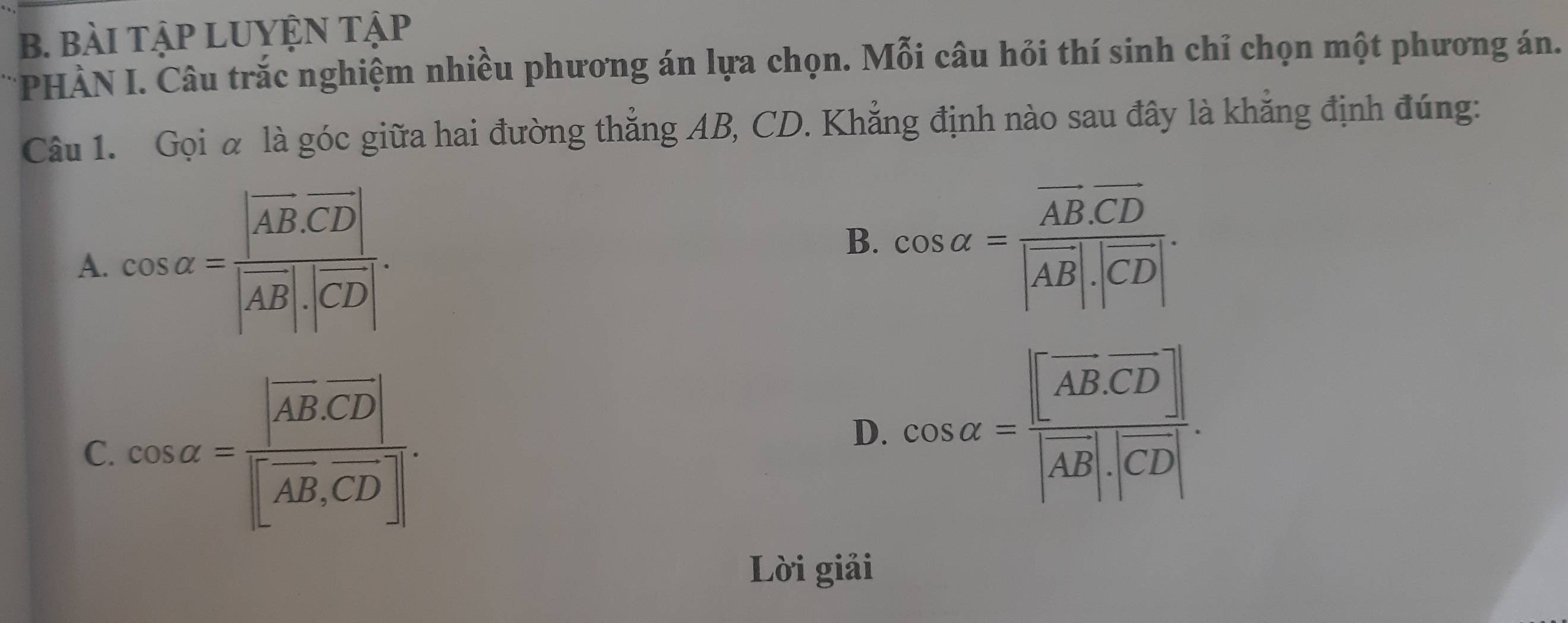 BàI TậP LUYỆN TậP
*PHÀN I. Câu trắc nghiệm nhiều phương án lựa chọn. Mỗi câu hỏi thí sinh chỉ chọn một phương án.
Câu 1. Gọi α là góc giữa hai đường thẳng AB, CD. Khẳng định nào sau đây là khẳng định đúng:
A. cos alpha =frac |vector AB· vector CD||vector AB|· |vector CD|.
B. cos alpha =frac overline AB.overline CD|vector AB|.|overline CD|.
C. cos alpha =frac |vector AB· vector CD||vector AB,vector CD|.
D. cos alpha =frac [AB]· vector A|AB|· |CD|.
Lời giải