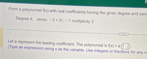 Form a polynomial f(x) with real coefficients having the given degree and zero 
Degree 4; zeros: -5+2i; -1 multiplicity 2 
Let a represent the leading coefficient. The polynomial is f(x)=a(□ ). 
(Type an expression using x as the variable. Use integers or fractions for any n