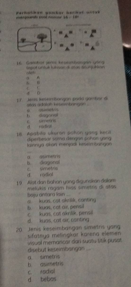 Perhatikon gember bérikat untak
menjowab soal nemer 16=18
16. Gambor jeris keseimbangan gan
tepat üntuk lukisan di atas ditunjukkon 
oleh
a
D B
c C
d D
17. Jenis keseimbangan pada gambar di
atas adalah keseimbangan ...
g asimetris
b diagonal
c simetris
d radial
18. Apabila ukuran pohon yang kecit
diperbesar sama dengan pohan yang
Iainnya akan menjadi keseimbangan

a asimetris
b. diagonal
c. simetris
d radial
19. Alat dan bahan yang digunakan dalam
melukis ragam hias simetris di atas 
baju antara lain
a. kuas, cat akrilik, canting
b. kuas, cat air, pensil
c. kuas, cat akrilik, pensil
d. kuas, cat air, canting
20. Jenis keseimbangan simetris yan
sifatnya melingkar karena elemen 
visual memancar dari suatu titik pusat
disebut keseimbangan ...
a. simetris
b. asimetris
c. radial
d. bebas